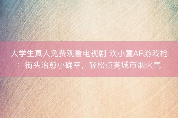 大学生真人免费观看电视剧 欢小童AR游戏枪：街头治愈小确幸，轻松点亮城市烟火气