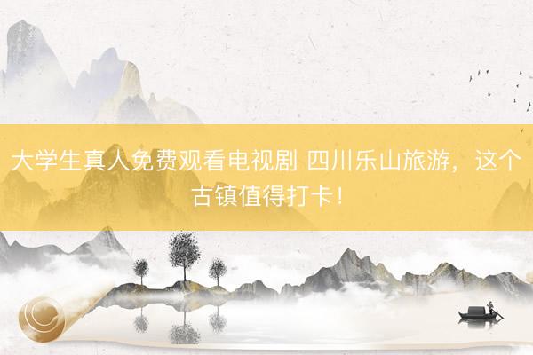 大学生真人免费观看电视剧 四川乐山旅游，这个古镇值得打卡！