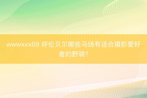 wwwxxx69 呼伦贝尔哪些马场有适合摄影爱好者的野骑？