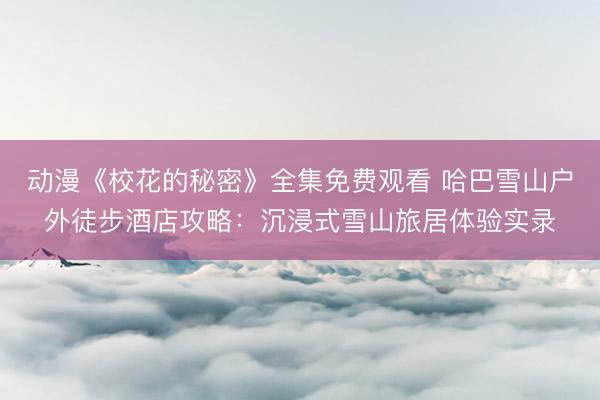 动漫《校花的秘密》全集免费观看 哈巴雪山户外徒步酒店攻略：沉浸式雪山旅居体验实录