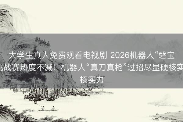 大学生真人免费观看电视剧 2026机器人“磐宝”挑战赛热度不减！机器人“真刀真枪”过招尽显硬核实力