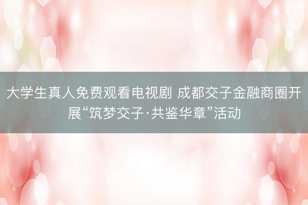 大学生真人免费观看电视剧 成都交子金融商圈开展“筑梦交子·共鉴华章”活动