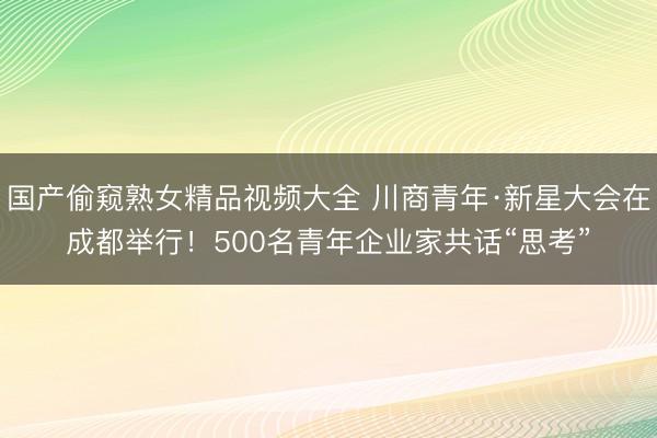国产偷窥熟女精品视频大全 川商青年·新星大会在成都举行！500名青年企业家共话“思考”