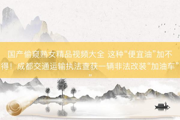 国产偷窥熟女精品视频大全 这种“便宜油”加不得！成都交通运输执法查获一辆非法改装“加油车”