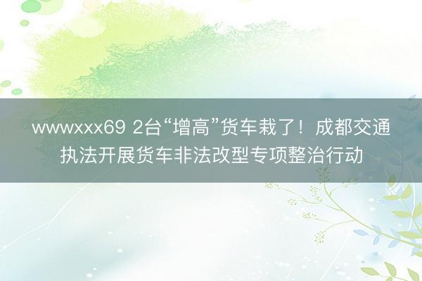 wwwxxx69 2台“增高”货车栽了！成都交通执法开展货车非法改型专项整治行动