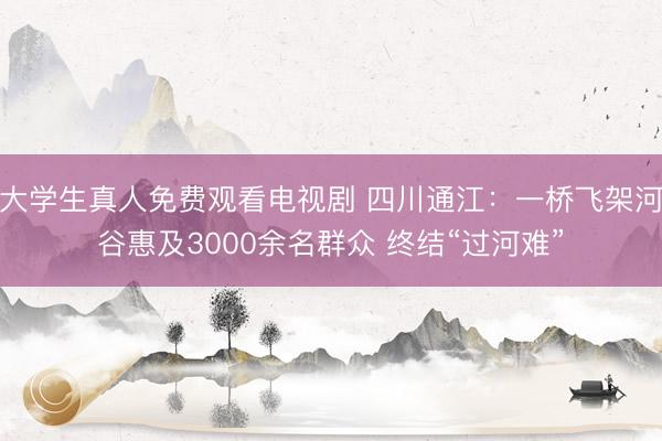 大学生真人免费观看电视剧 四川通江：一桥飞架河谷惠及3000余名群众 终结“过河难”