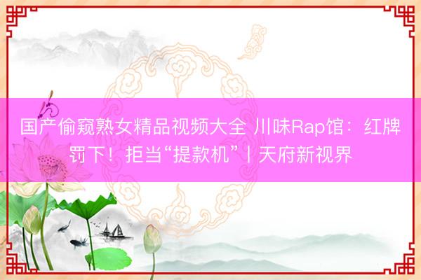 国产偷窥熟女精品视频大全 川味Rap馆：红牌罚下！拒当“提款机”丨天府新视界