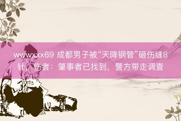 wwwxxx69 成都男子被“天降钢管”砸伤缝8针，伤者：肇事者已找到，警方带走调查