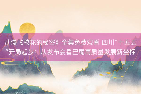 动漫《校花的秘密》全集免费观看 四川“十五五”开局起步：从发布会看巴蜀高质量发展新坐标