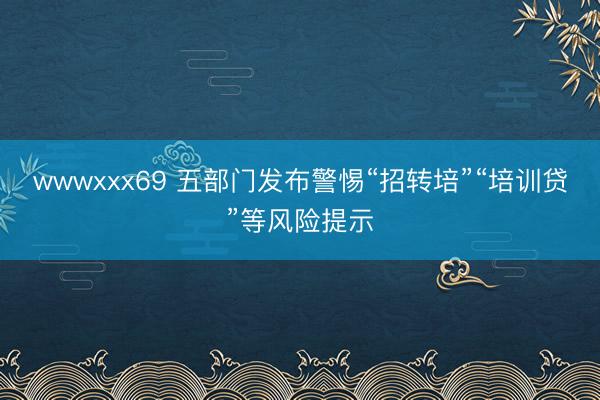 wwwxxx69 五部门发布警惕“招转培”“培训贷”等风险提示
