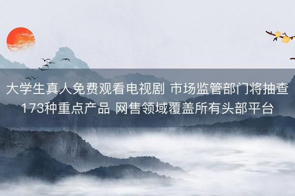 大学生真人免费观看电视剧 市场监管部门将抽查173种重点产品 网售领域覆盖所有头部平台