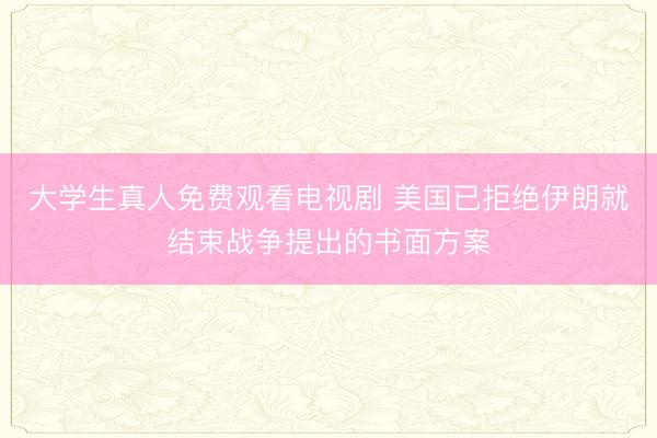 大学生真人免费观看电视剧 美国已拒绝伊朗就结束战争提出的书面方案