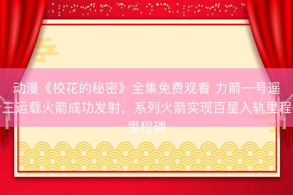 动漫《校花的秘密》全集免费观看 力箭一号遥十三运载火箭成功发射，系列火箭实现百星入轨里程碑