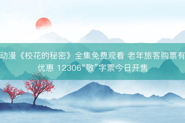 动漫《校花的秘密》全集免费观看 老年旅客购票有优惠 12306“敬”字票今日开售