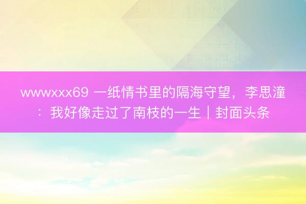 wwwxxx69 一纸情书里的隔海守望，李思潼：我好像走过了南枝的一生｜封面头条