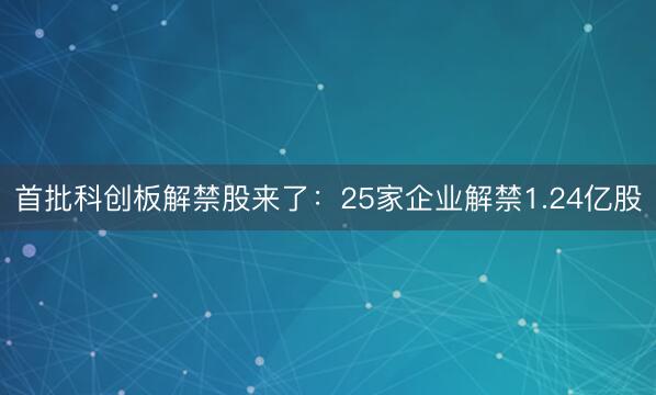 首批科创板解禁股来了：25家企业解禁1.24亿股