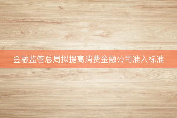 金融监管总局拟提高消费金融公司准入标准