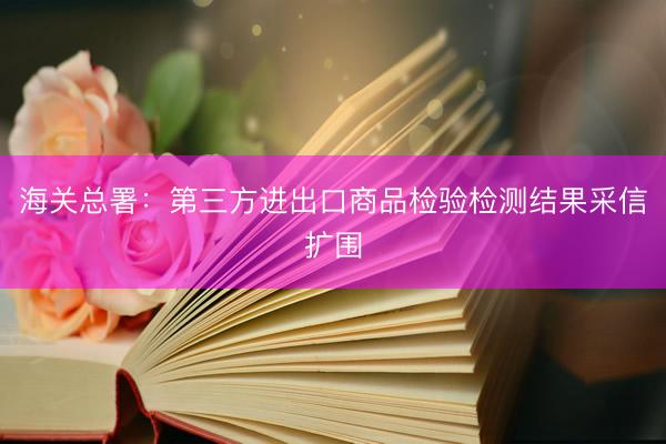 海关总署：第三方进出口商品检验检测结果采信扩围