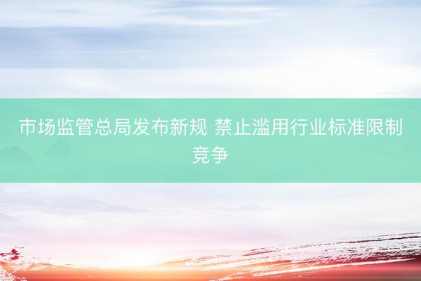 市场监管总局发布新规 禁止滥用行业标准限制竞争