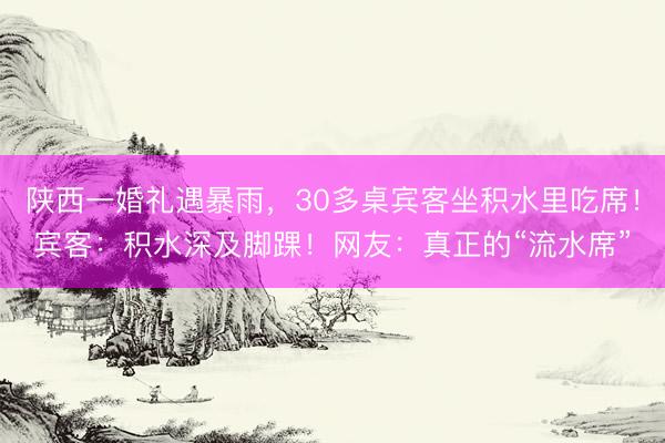 陕西一婚礼遇暴雨，30多桌宾客坐积水里吃席！宾客：积水深及脚踝！网友：真正的“流水席”