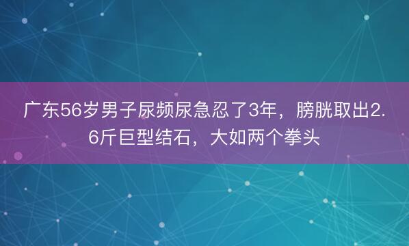 广东56岁男子尿频尿急忍了3年，膀胱取出2.6斤巨型结石，大如两个拳头