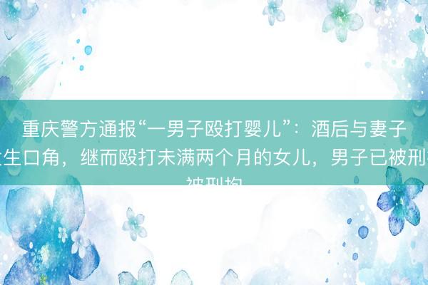 重庆警方通报“一男子殴打婴儿”：酒后与妻子发生口角，继而殴打未满两个月的女儿，<a href=