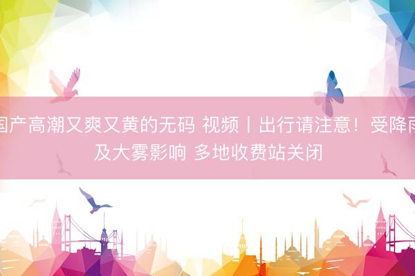 国产高潮又爽又黄的无码 视频丨出行请注意！受降雨及大雾影响 多地收费站关闭