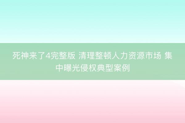 死神来了4完整版 清理整顿人力资源市场 集中曝光侵权典型案例