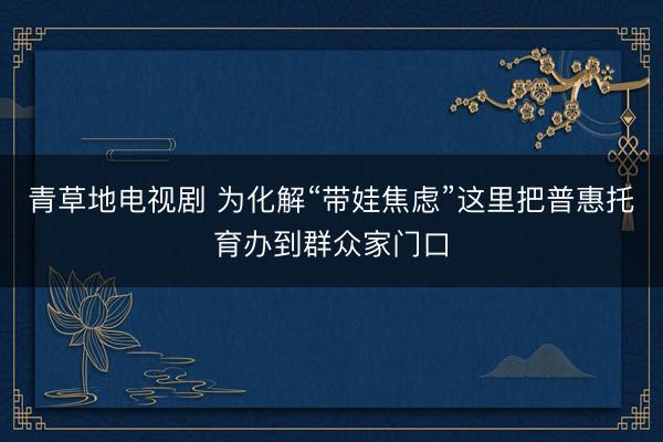 青草地电视剧 为化解“带娃焦虑”这里把普惠托育办到群众家门口