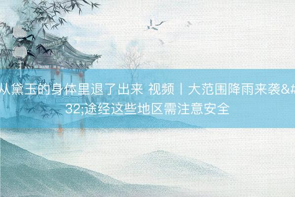 从黛玉的身体里退了出来 视频丨大范围降雨来袭 途经这些地区需注意安全