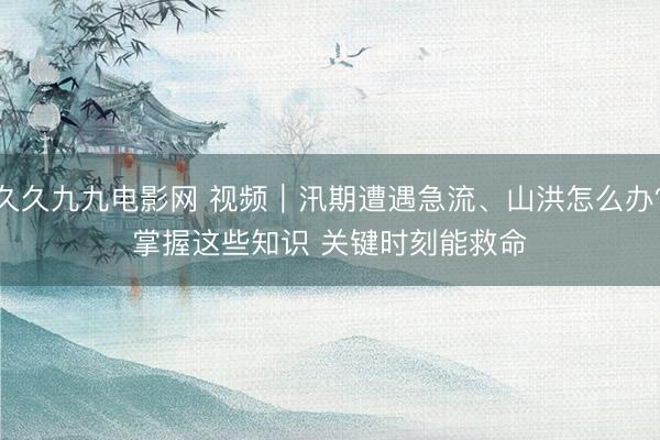 久久九九电影网 视频｜汛期遭遇急流、山洪怎么办？掌握这些知识 关键时刻能救命