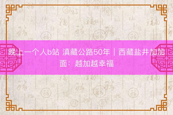 晚上一个人b站 滇藏公路50年｜西藏盐井加加面：越加越幸福