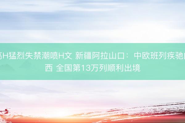 高H猛烈失禁潮喷H文 新疆阿拉山口：中欧班列疾驰向西 全国第13万列顺利出境