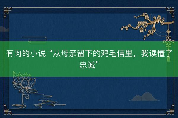 有肉的小说 “从母亲留下的鸡毛信里，我读懂了忠诚”
