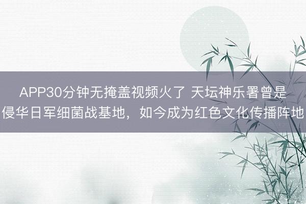APP30分钟无掩盖视频火了 天坛神乐署曾是侵华日军细菌战基地，如今成为红色文化传播阵地