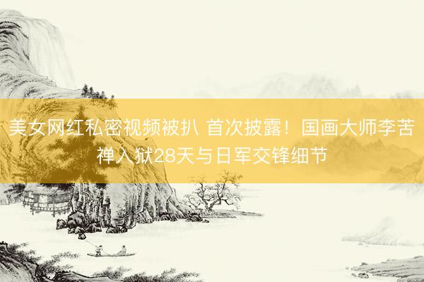 美女网红私密视频被扒 首次披露！国画大师李苦禅入狱28天与日军交锋细节