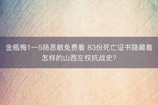 金瓶悔1一5扬思敏免费看 83份死亡证书隐藏着怎样的山西左权抗战史？