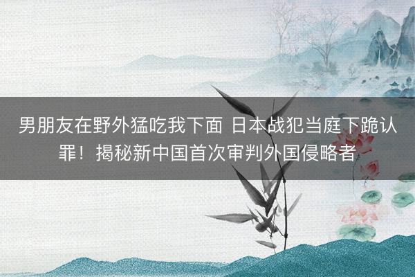 男朋友在野外猛吃我下面 日本战犯当庭下跪认罪！揭秘新中国首次审判外国侵略者