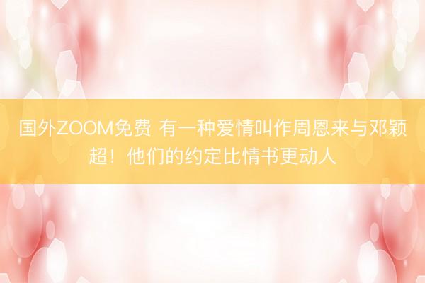 国外ZOOM免费 有一种爱情叫作周恩来与邓颖超！他们的约定比情书更动人