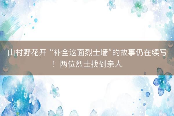 山村野花开 “补全这面烈士墙”的故事仍在续写！两位烈士找到亲人