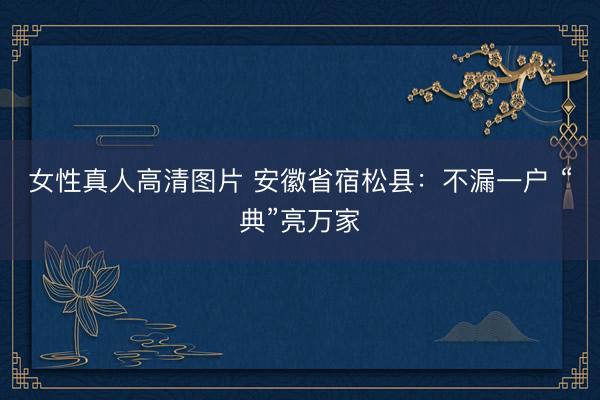 女性真人高清图片 安徽省宿松县：不漏一户&amp;#32;“典”亮万家
