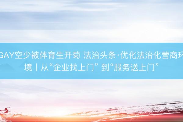 GAY空少被体育生开菊 法治头条·优化法治化营商环境丨从“企业找上门”&amp;#32;到“服务送上门”