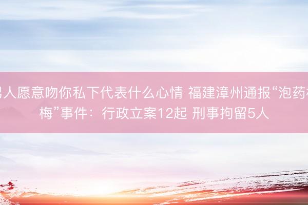男人愿意吻你私下代表什么心情 福建漳州通报“泡药杨梅”事件：行政立案12起&amp;#32;刑事拘留5人