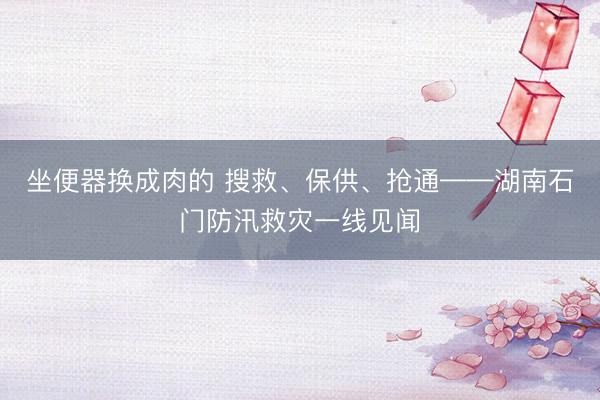 坐便器换成肉的 搜救、保供、抢通——湖南石门防汛救灾一线见闻