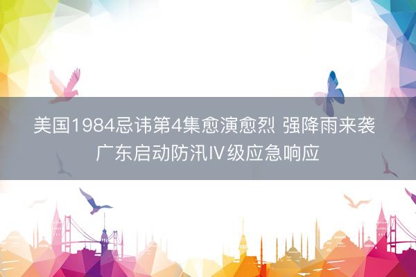 美国1984忌讳第4集愈演愈烈 强降雨来袭 广东启动防汛Ⅳ级应急响应