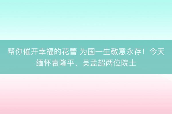 帮你催开幸福的花蕾 为国一生敬意永存！今天缅怀袁隆平、吴孟超两位院士