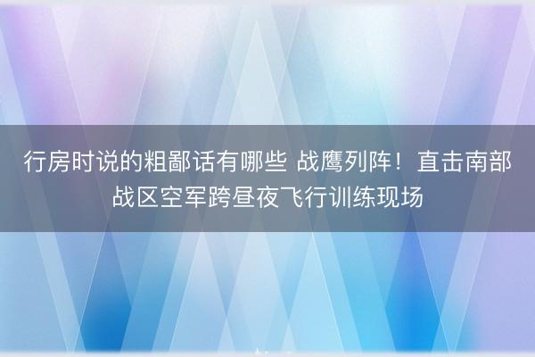 行房时说的粗鄙话有哪些 战鹰列阵！直击南部战区空军跨昼夜飞行训练现场