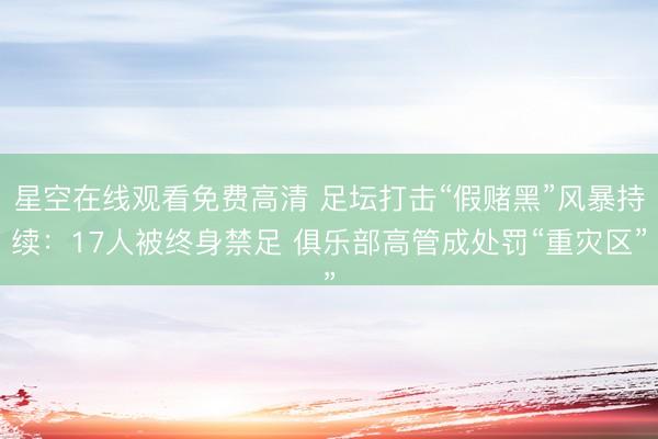 星空在线观看免费高清 足坛打击“假赌黑”风暴持续：17人被终身禁足 俱乐部高管成处罚“重灾区”