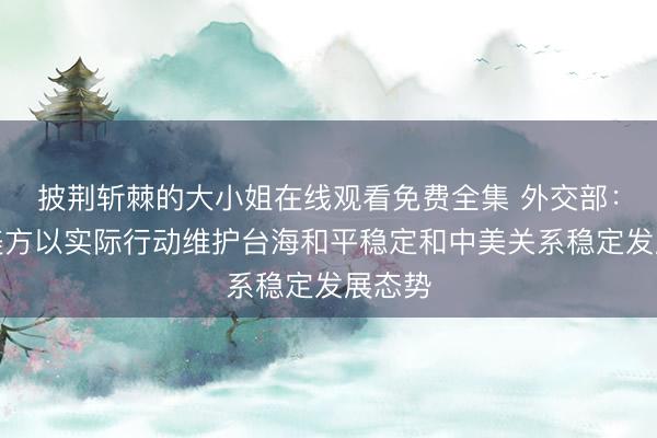 披荆斩棘的大小姐在线观看免费全集 外交部：敦促美方以实际行动维护台海和平稳定和中美关系稳定发展态势