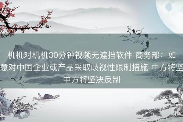 机机对机机30分钟视频无遮挡软件 商务部：如欧方执意对中国企业或产品采取歧视性限制措施 中方将坚决反制